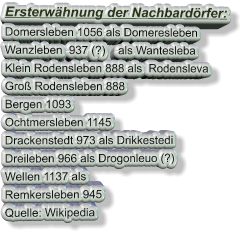 Ersterwähnung der Nachbardörfer: Domersleben 1056 als Domeresleben Wanzleben  937 (?)    als Wantesleba Klein Rodensleben 888 als  Rodensleva Groß Rodensleben 888 Bergen 1093 Ochtmersleben 1145 Drackenstedt 973 als Drikkestedi Dreileben 966 als Drogonleuo (?) Wellen 1137 als Remkersleben 945  Quelle: Wikipedia