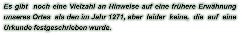 Es gibt  noch eine Vielzahl an Hinweise auf eine frühere Erwähnung unseres Ortes  als den im Jahr 1271, aber  leider  keine,  die  auf  eine  Urkunde festgeschrieben wurde.