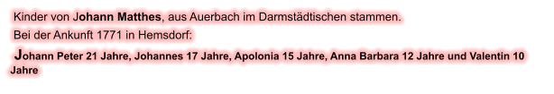 Kinder von Johann Matthes, aus Auerbach im Darmstädtischen stammen.  Bei der Ankunft 1771 in Hemsdorf:  Johann Peter 21 Jahre, Johannes 17 Jahre, Apolonia 15 Jahre, Anna Barbara 12 Jahre und Valentin 10 Jahre