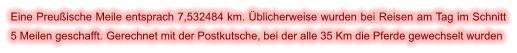 Eine Preußische Meile entsprach 7,532484 km. Üblicherweise wurden bei Reisen am Tag im Schnitt 5 Meilen geschafft. Gerechnet mit der Postkutsche, bei der alle 35 Km die Pferde gewechselt wurden