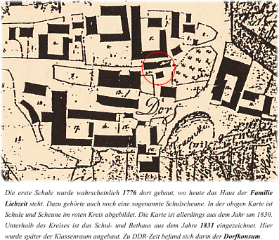 Die erste Schule wurde wahrscheinlich 1776 dort gebaut, wo heute das Haus der Familie Liebzeit steht. Dazu gehörte auch noch eine sogenannte Schulscheune. In der obigen Karte ist Schule und Scheune im roten Kreis abgebildet. Die Karte ist allerdings aus dem Jahr um 1830. Unterhalb des Kreises ist das Schul- und Bethaus aus dem Jahre 1831 eingezeichnet. Hier wurde später der Klassenraum angebaut. Zu DDR-Zeit befand sich darin der Dorfkonsum.