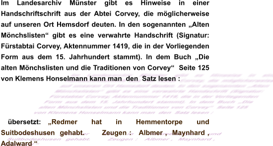 Im Landesarchiv Münster gibt es Hinweise in einer Handschriftschrift aus der Abtei Corvey, die möglicherweise auf unseren Ort Hemsdorf deuten. In den sogenannten „Alten Mönchslisten“ gibt es eine verwahrte Handschrift (Signatur: Fürstabtai Corvey, Aktennummer 1419, die in der Vorliegenden Form aus dem 15. Jahrhundert stammt). In dem Buch „Die alten Mönchslisten und die Traditionen von Corvey“  Seite 125 von Klemens Honselmann kann man  den  Satz lesen :  übersetzt: „Redmer  hat  in  Hemmentorpe  und  Suitbodeshusen  gehabt.       Zeugen :   Albmer ,  Maynhard ,   Adalward “
