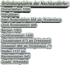 Gründungsjahre der Nachbardörfer: Domersleben 1056 Wanzleben Klein Rodensleben 888 als  Rodensleva Groß Rodensleben 888 Bergen 1093 Ochtmersleben 1408 Drackenstedt 973 als Drikkestedi Dreileben 966 als Drogonleuo (?) Wellen 1137 als Remkersleben 945  Quelle: Wikipedia
