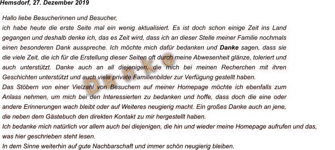 D a  n  k  e Hallo liebe Besucherinnen und Besucher, ich habe heute die erste Seite mal ein wenig aktualisiert. Es ist doch schon einige Zeit ins Land gegangen und deshalb denke ich, das es Zeit wird, dass ich an dieser Stelle meiner Familie nochmals einen besonderen Dank ausspreche. Ich möchte mich dafür bedanken und Danke sagen, dass sie die viele Zeit, die ich für die Erstellung dieser Seiten oft durch meine Abwesenheit glänze, toleriert und auch unterstützt. Danke auch an all diejenigen, die mich bei meinen Recherchen mit ihren Geschichten unterstützt und auch viele private Familienbilder zur Verfügung gestellt haben.  Das Stöbern von einer Vielzahl von Besuchern auf meiner Homepage möchte ich ebenfalls zum Anlass nehmen, um mich bei den Interessierten zu bedanken und hoffe, dass doch die eine oder andere Erinnerungen wach bleibt oder auf Weiteres neugierig macht. Ein großes Danke auch an jene, die neben dem Gästebuch den direkten Kontakt zu mir hergestellt haben. Ich bedanke mich natürlich vor allem auch bei diejenigen, die hin und wieder meine Homepage aufrufen und das, was hier geschrieben steht lesen.  In dem Sinne weiterhin auf gute Nachbarschaft und immer schön neugierig bleiben. Hemsdorf, 27. Dezember 2019