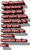 Mein Hemsdorf, wo die Schrot‘ entspringt und dann durch grüne Wiesen dringt, du bist die liebe Heimat mein, so niedlich, freundlich und so fein.