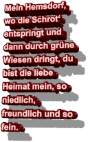 Mein Hemsdorf, wo die Schrot‘ entspringt und dann durch grüne Wiesen dringt, du bist die liebe Heimat mein, so niedlich, freundlich und so fein.