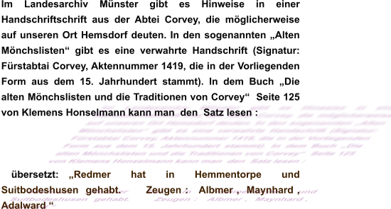 Im Landesarchiv Münster gibt es Hinweise in einer Handschriftschrift aus der Abtei Corvey, die möglicherweise auf unseren Ort Hemsdorf deuten. In den sogenannten „Alten Mönchslisten“ gibt es eine verwahrte Handschrift (Signatur: Fürstabtai Corvey, Aktennummer 1419, die in der Vorliegenden Form aus dem 15. Jahrhundert stammt). In dem Buch „Die alten Mönchslisten und die Traditionen von Corvey“  Seite 125 von Klemens Honselmann kann man  den  Satz lesen :  übersetzt: „Redmer  hat  in  Hemmentorpe  und  Suitbodeshusen  gehabt.       Zeugen :   Albmer ,  Maynhard ,   Adalward “