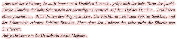 „Aus welcher Richtung du auch immer nach Dreileben kommst , grüßt dich der hohe Turm der Jacobi-Kirche. Daneben der hohe Schornstein der ehemaligen Brennerei  auf dem Hof der Domäne .  Beid haben etwas gemeinsam .  Beide Weisen den Weg nach oben . Der Kirchturm weist zum Spiritus Sanktus , und der Schornstein erinnert Spiritus Brandus. Einer ohne den Anderen das wäre nicht die Siluette von Dreileben“.  Aufgeschrieben von der Dreileberin Evelin Meißner .
