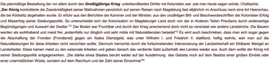 Die planmäßige Besiedlung der vor allem durch den Dreißigjährige Krieg  unterbevölkerten Dörfer mit Kolonisten war ,wie man heute sagen würde, Chefsache. „Der König kontrollierte die Zweckmäßigkeit seiner Maßnahmen persönlich auf seinen Reisen nach Magdeburg fast alljährlich im Anschluss nach eine Art Heerschau, die bei Körbelitz abgehalten wurde. Er erfuhr aus den Berichten der Kammer und der Minister, aus den unzähligen Bitt- und Beschwerdeschriften der Kolonisten Erfolg und Misserfolg seiner Siedlungspolitik. So unterscheidet sich die Kolonisation im Magdeburger Land doch von der in Anderen Teilen Preußens durch andersartige Begünstigungen und Auswahl der Siedler.“3)  Der Boden war Fruchtbar und durch den Krieg anscheinend doch nicht so verwüstet wie andere Landstriche. Die Bauern werden als wohlhabend und meist frei „andernfalls nur dinglich und sehr milde mit Naturaldiensten belastet“3) Es wird auch beschrieben, dass man sich sogar gegen die Abschaffung der Fronden [Frondienst] gegen ein festes Dienstgeld, was unter Wilhelm I. und Friedrich II. stattfand, heftig wehrte, weil man auf die Naturalleistungen für diese Arbeiten nicht verzichten wollte. Dennoch herrschte durch die fortschreitenden Intensivierung der Landwirtschaft ein fühlbarer Mangel an Landarbeiter. Diese kamen meist zu den saisonale Arbeiten und gaben danach das verdiente Geld außerhalb des Landes wieder aus. Auch dem wollte der König mit seiner Siedlungspolitik entgegenwirken. „Die stärke eines Staates beruht weder auf der Ausdehnung  des Gebiets noch auf dem Besitze einer großen Einöde oder einer unermeßlichen Wüste, sondern auf dem Reichtum und der Zahl seiner Einwohner“6)