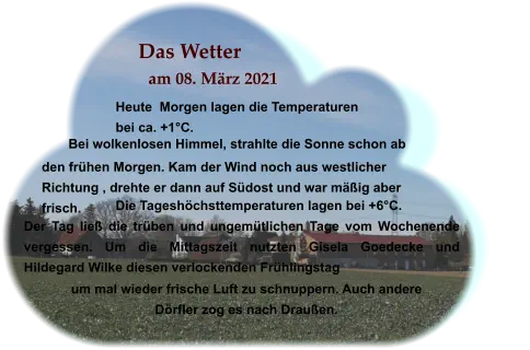 Das Wetter am 08. März 2021 Heute  Morgen lagen die Temperaturen bei ca. +1°C. Bei wolkenlosen Himmel, strahlte die Sonne schon ab  Die Tageshöchsttemperaturen lagen bei +6°C. Der Tag ließ die trüben und ungemütlichen Tage vom Wochenende vergessen. Um die Mittagszeit nutzten Gisela Goedecke und Hildegard Wilke diesen verlockenden Frühlingstag  . den frühen Morgen. Kam der Wind noch aus westlicher Richtung , drehte er dann auf Südost und war mäßig aber frisch.   um mal wieder frische Luft zu schnuppern. Auch andere Dörfler zog es nach Draußen.