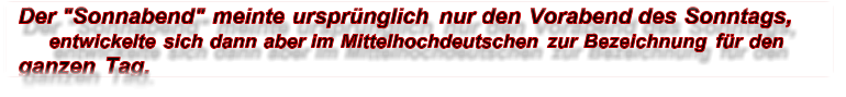 Der "Sonnabend" meinte ursprünglich nur den Vorabend des Sonntags,  entwickelte sich dann aber im Mittelhochdeutschen zur Bezeichnung für den  ganzen Tag.
