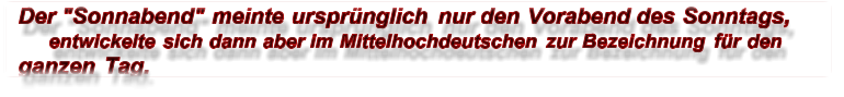 Der "Sonnabend" meinte ursprünglich nur den Vorabend des Sonntags,  entwickelte sich dann aber im Mittelhochdeutschen zur Bezeichnung für den  ganzen Tag.