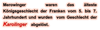 Merowinger  waren das älteste Königsgeschlecht der Franken vom 5. bis 7. Jahrhundert und wurden  vom Geschlecht der Karolinger    abgelöst.