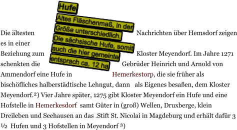 Die ältesten Nachrichten über Hemsdorf zeigen es in einer Beziehung zum Kloster Meyendorf. Im Jahre 1271 schenkten die Gebrüder Heinrich und Arnold von Ammendorf eine Hufe in Hemerkestorp, die sie früher als bischöfliches halberstädtische Lehngut, dann   als Eigenes besaßen, dem Kloster Meyendorf.²) Vier Jahre später, 1275 gibt Kloster Meyendorf ein Hufe und eine Hofstelle in Hemerkesdorf  samt Güter in (groß) Wellen, Druxberge, klein Dreileben und Seehausen an das .Stift St. Nicolai in Magdeburg und erhält dafür 3 ½  Hufen und 3 Hofstellen in Meyendorf ³)    Hufe Altes Fläschenmaß, in der Größe unterschiedlich.  Die sächsische Hufe, somit auch die hier gemeinte entsprach ca. 12 ha