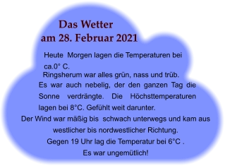 Das Wetter am 28. Februar 2021 Heute  Morgen lagen die Temperaturen bei ca.0° C. Ringsherum war alles grün, nass und trüb.   Es war auch nebelig, der den ganzen Tag die Sonne verdrängte. Die Höchsttemperaturen lagen bei 8°C. Gefühlt weit darunter. Der Wind war mäßig bis  schwach unterwegs und kam aus westlicher bis nordwestlicher Richtung.  Gegen 19 Uhr lag die Temperatur bei 6°C .  Es war ungemütlich! .