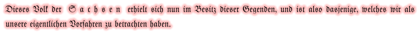 Dieses Volk der  S a c h s e n  erhielt sich nun im Besitz dieser Gegenden, und ist also dasjenige, welches wir als unsere eigentlichen Vorfahren zu betrachten haben.