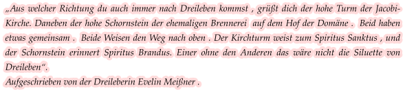 „Aus welcher Richtung du auch immer nach Dreileben kommst , grüßt dich der hohe Turm der Jacobi-Kirche. Daneben der hohe Schornstein der ehemaligen Brennerei  auf dem Hof der Domäne .  Beid haben etwas gemeinsam .  Beide Weisen den Weg nach oben . Der Kirchturm weist zum Spiritus Sanktus , und der Schornstein erinnert Spiritus Brandus. Einer ohne den Anderen das wäre nicht die Siluette von Dreileben“.  Aufgeschrieben von der Dreileberin Evelin Meißner .