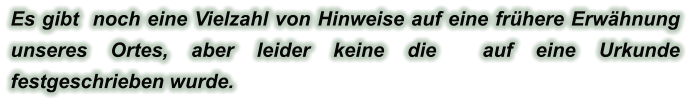 Es gibt  noch eine Vielzahl von Hinweise auf eine frühere Erwähnung unseres Ortes, aber leider keine die  auf eine Urkunde festgeschrieben wurde.