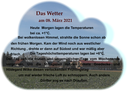 Das Wetter am 08. März 2021 Heute  Morgen lagen die Temperaturen bei ca. +1°C. Bei wolkenlosen Himmel, strahlte die Sonne schon ab  Die Tageshöchsttemperaturen lagen bei +6°C. Der Tag ließ die trüben und ungemütlichen Tage vom Wochenende vergessen. Um die Mittagszeit nutzten Gisela Goedecke und Hildegard Wilke diesen verlockenden Frühlingstag  . den frühen Morgen. Kam der Wind noch aus westlicher Richtung , drehte er dann auf Südost und war mäßig aber frisch.   um mal wieder frische Luft zu schnuppern. Auch andere Dörfler zog es nach Draußen.