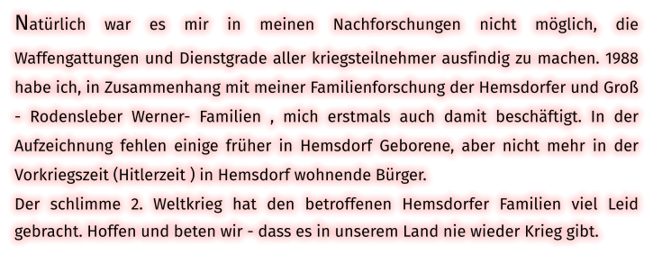 Natürlich war es mir in meinen Nachforschungen nicht möglich, die Waffengattungen und Dienstgrade aller kriegsteilnehmer ausfindig zu machen. 1988 habe ich, in Zusammenhang mit meiner Familienforschung der Hemsdorfer und Groß - Rodensleber Werner- Familien , mich erstmals auch damit beschäftigt. In der Aufzeichnung fehlen einige früher in Hemsdorf Geborene, aber nicht mehr in der Vorkriegszeit (Hitlerzeit ) in Hemsdorf wohnende Bürger. Der schlimme 2. Weltkrieg hat den betroffenen Hemsdorfer Familien viel Leid gebracht. Hoffen und beten wir - dass es in unserem Land nie wieder Krieg gibt.