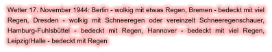 Wetter 17. November 1944: Berlin - wolkig mit etwas Regen, Bremen - bedeckt mit viel Regen, Dresden - wolkig mit Schneeregen oder vereinzelt Schneeregenschauer, Hamburg-Fuhlsbüttel - bedeckt mit Regen, Hannover - bedeckt mit viel Regen, Leipzig/Halle - bedeckt mit Regen